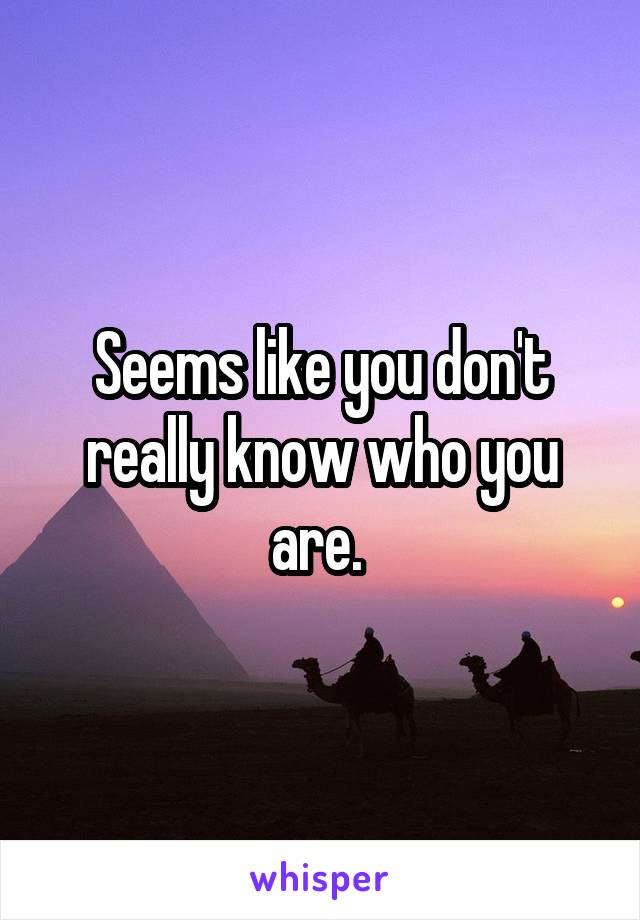 Seems like you don't really know who you are. 