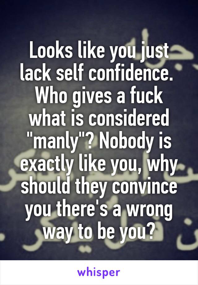 Looks like you just lack self confidence. 
Who gives a fuck what is considered "manly"? Nobody is exactly like you, why should they convince you there's a wrong way to be you?