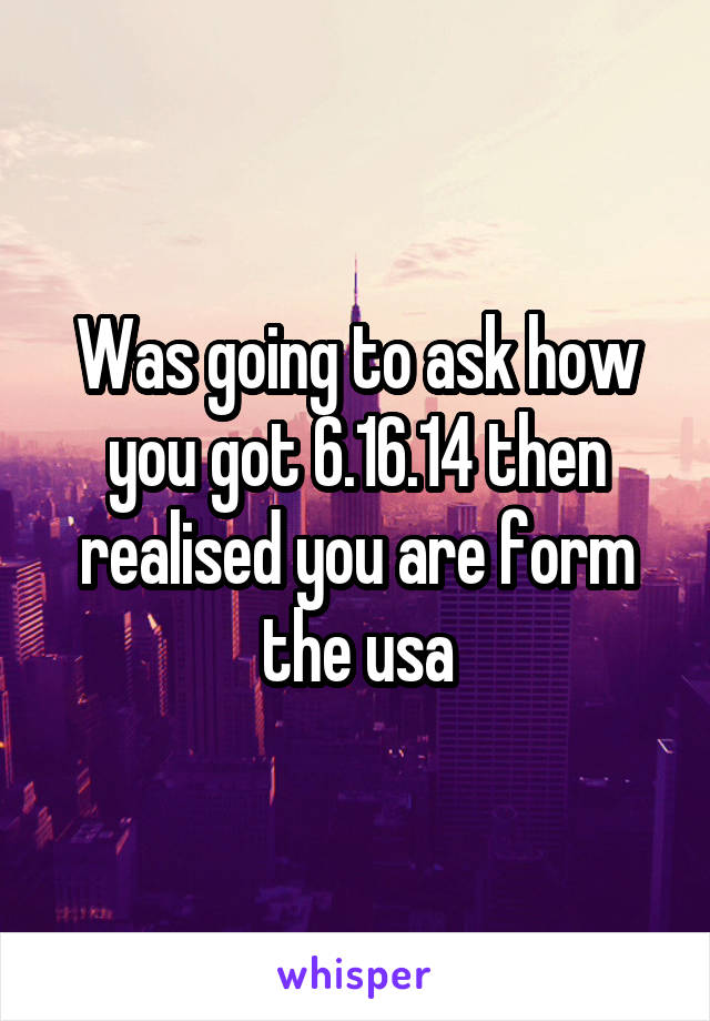 Was going to ask how you got 6.16.14 then realised you are form the usa