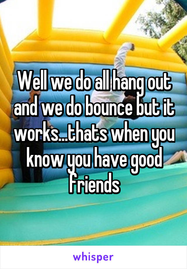 Well we do all hang out and we do bounce but it works...thats when you know you have good friends