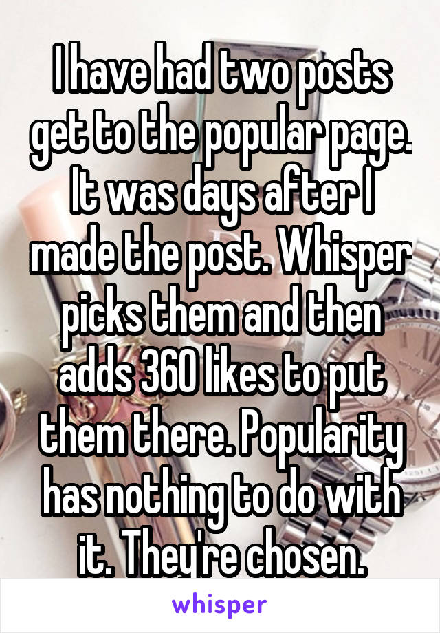 I have had two posts get to the popular page. It was days after I made the post. Whisper picks them and then adds 360 likes to put them there. Popularity has nothing to do with it. They're chosen.