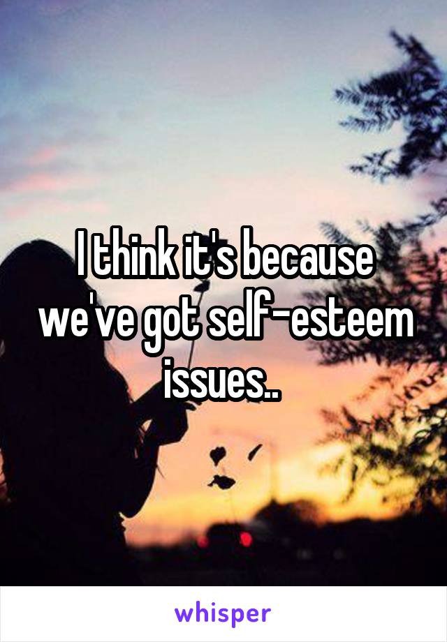 I think it's because we've got self-esteem issues.. 