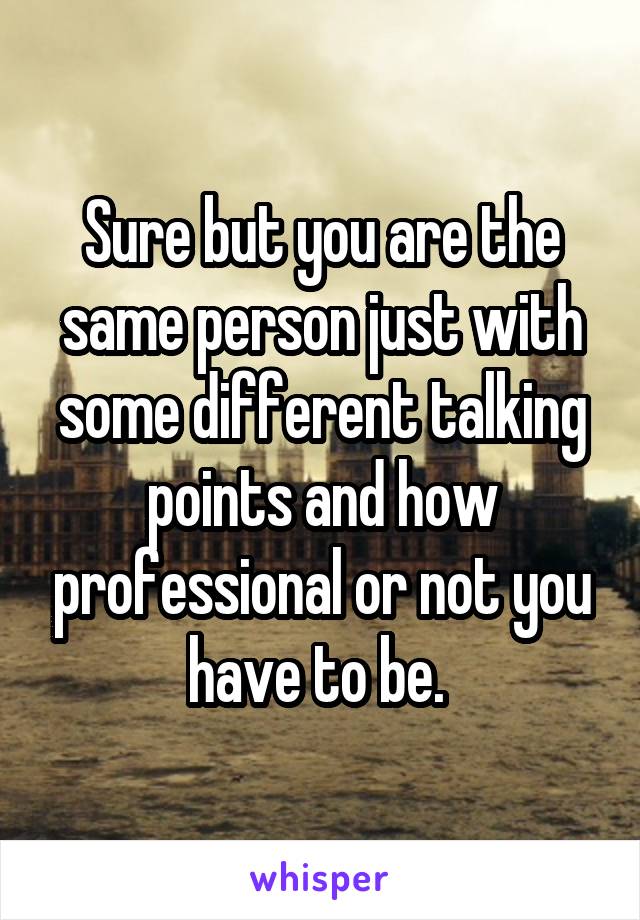 Sure but you are the same person just with some different talking points and how professional or not you have to be. 