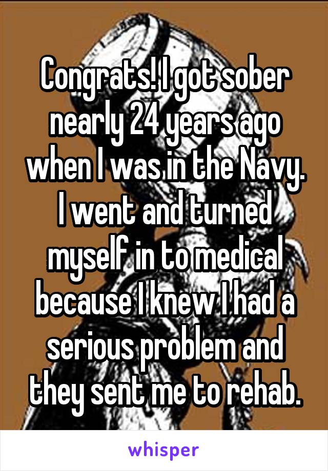 Congrats! I got sober nearly 24 years ago when I was in the Navy. I went and turned myself in to medical because I knew I had a serious problem and they sent me to rehab.