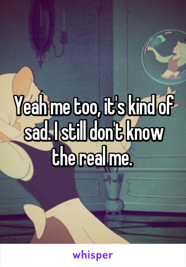 Yeah me too, it's kind of sad. I still don't know the real me. 