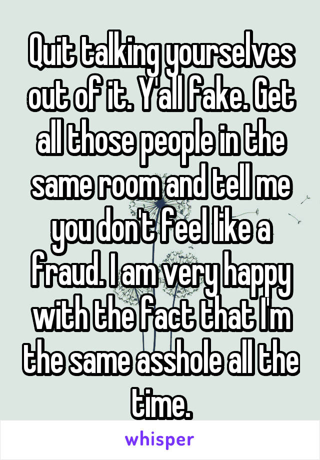 Quit talking yourselves out of it. Y'all fake. Get all those people in the same room and tell me you don't feel like a fraud. I am very happy with the fact that I'm the same asshole all the time.