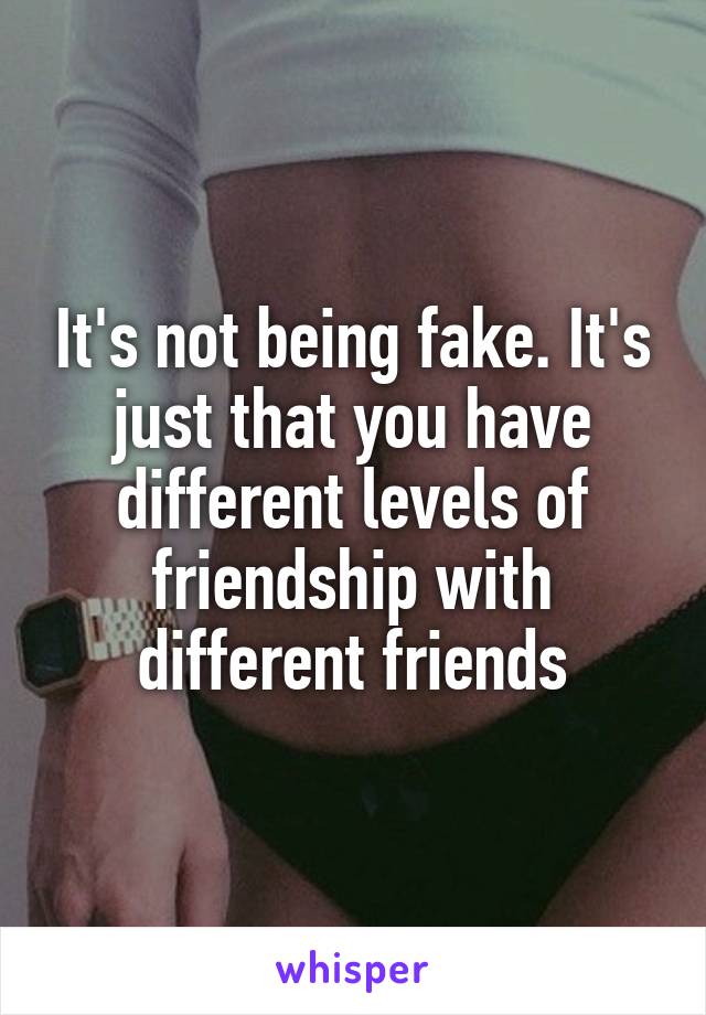 It's not being fake. It's just that you have different levels of friendship with different friends