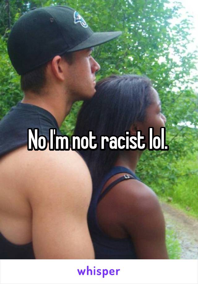 No I'm not racist lol. 