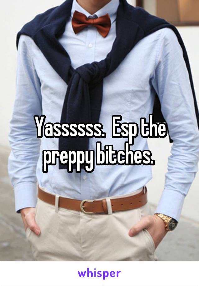 Yassssss.  Esp the preppy bitches. 