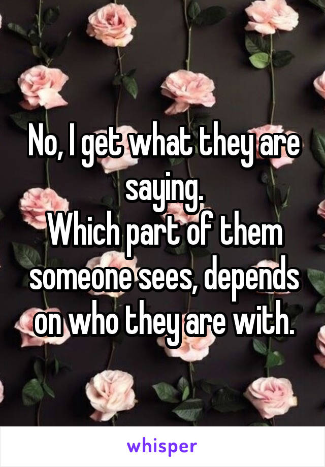 No, I get what they are saying.
Which part of them someone sees, depends on who they are with.