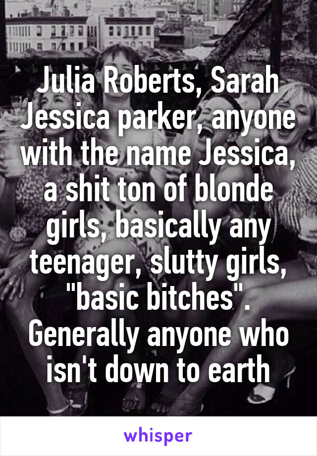 Julia Roberts, Sarah Jessica parker, anyone with the name Jessica, a shit ton of blonde girls, basically any teenager, slutty girls, "basic bitches". Generally anyone who isn't down to earth