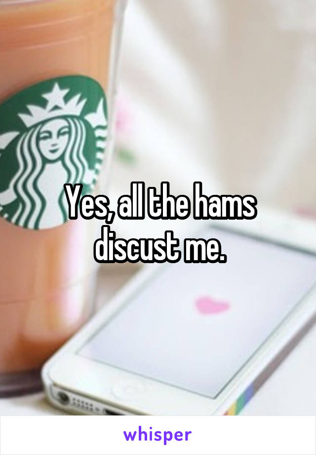 Yes, all the hams discust me.