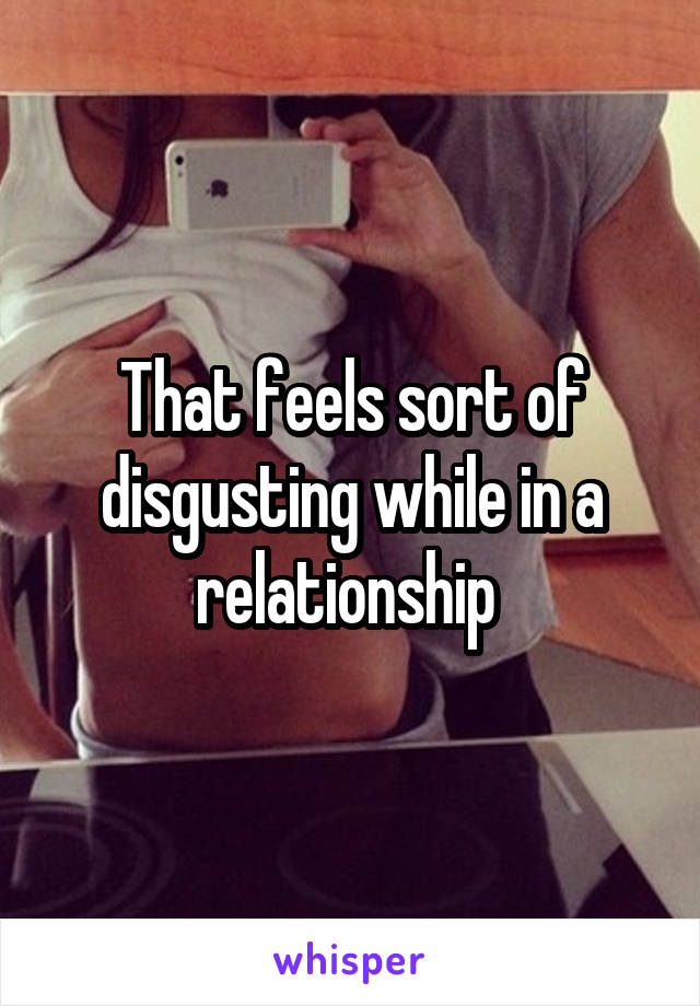 That feels sort of disgusting while in a relationship 