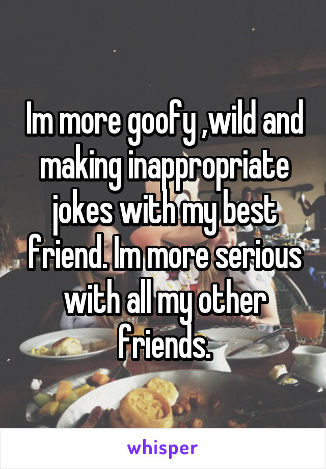 Im more goofy ,wild and making inappropriate jokes with my best friend. Im more serious with all my other friends.