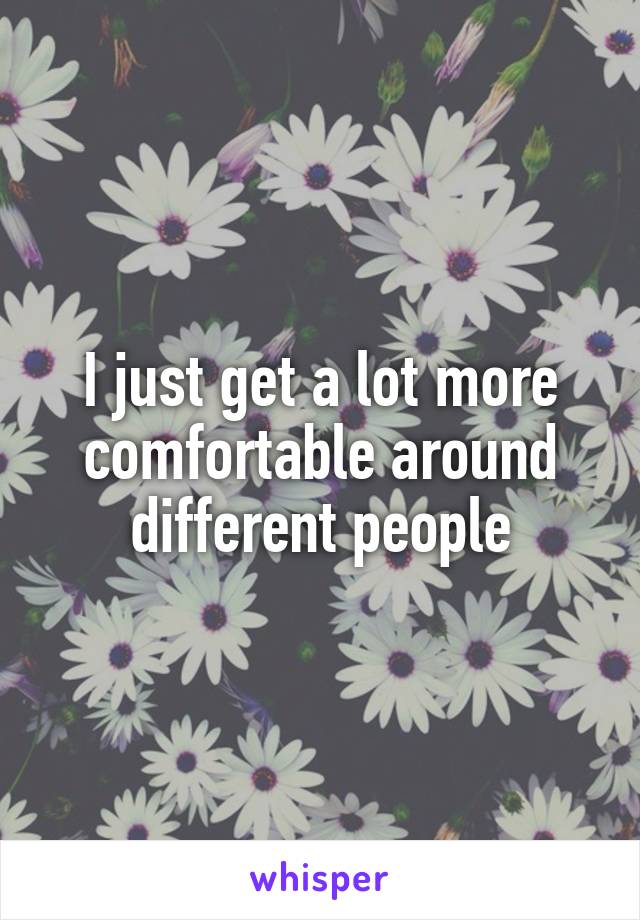 I just get a lot more comfortable around different people