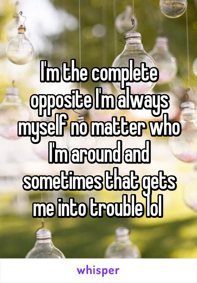 I'm the complete opposite I'm always myself no matter who I'm around and sometimes that gets me into trouble lol 