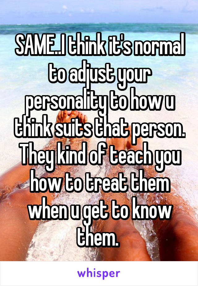 SAME..I think it's normal to adjust your personality to how u think suits that person. They kind of teach you how to treat them when u get to know them. 