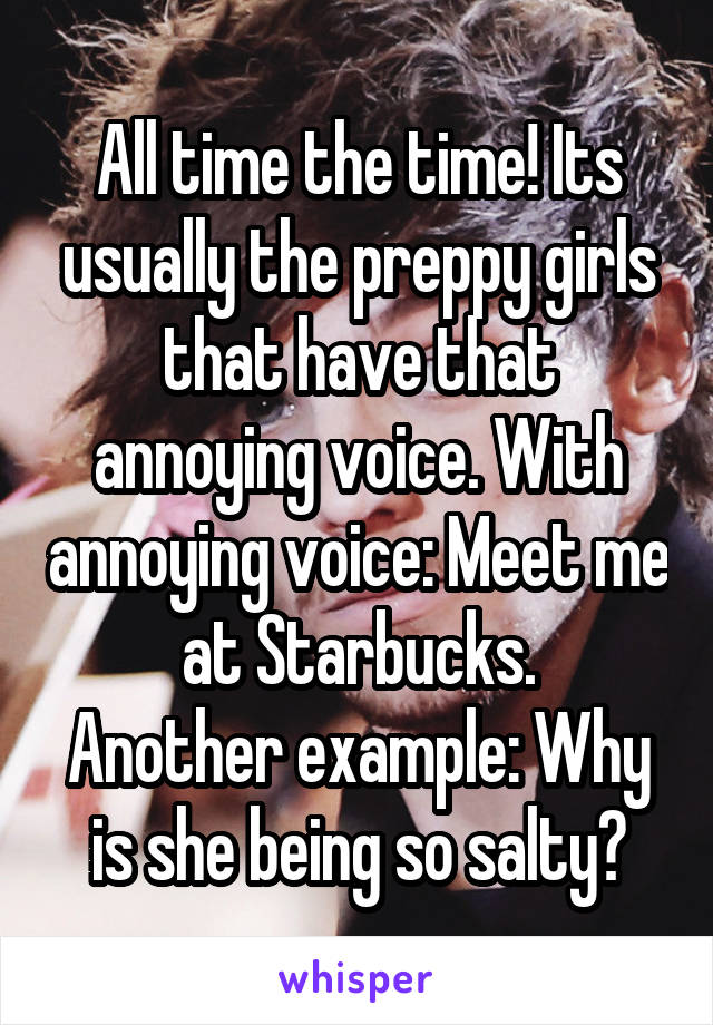 All time the time! Its usually the preppy girls that have that annoying voice. With annoying voice: Meet me at Starbucks.
Another example: Why is she being so salty?