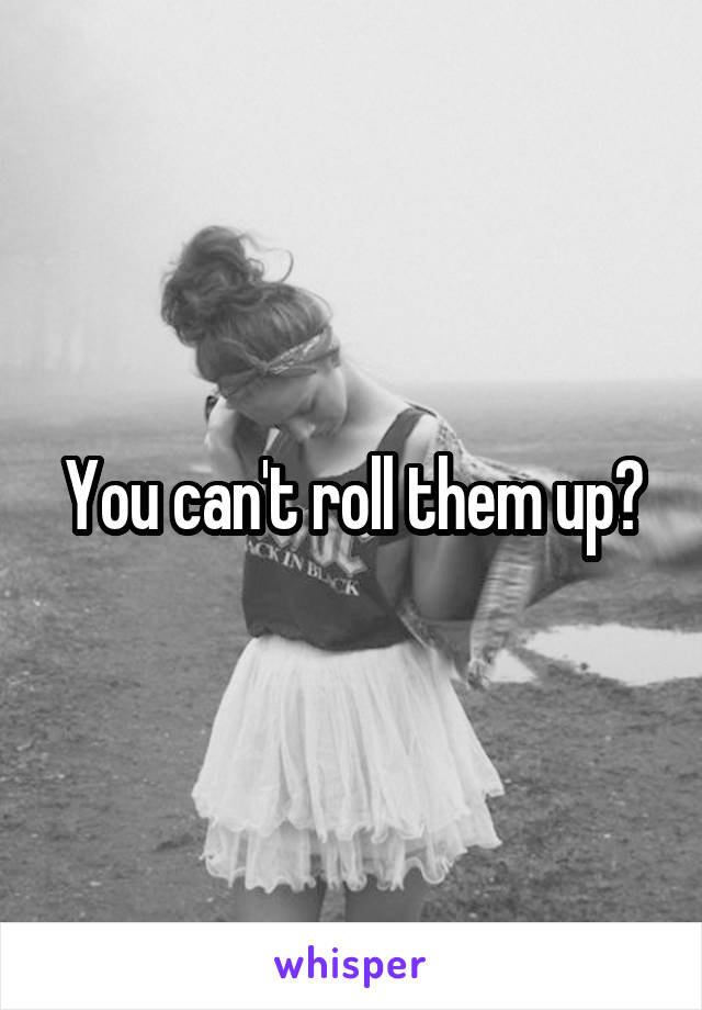 You can't roll them up?