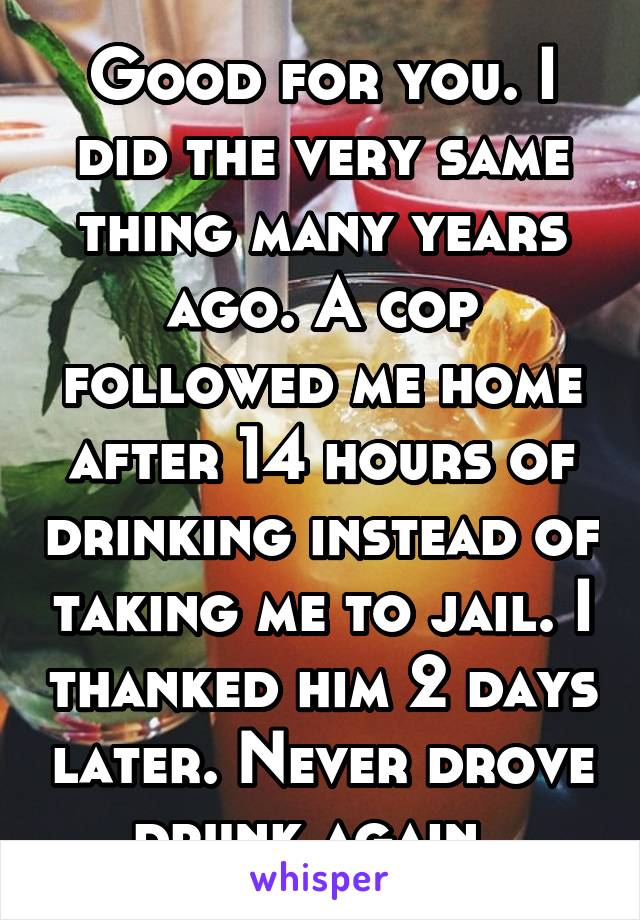 Good for you. I did the very same thing many years ago. A cop followed me home after 14 hours of drinking instead of taking me to jail. I thanked him 2 days later. Never drove drunk again. 