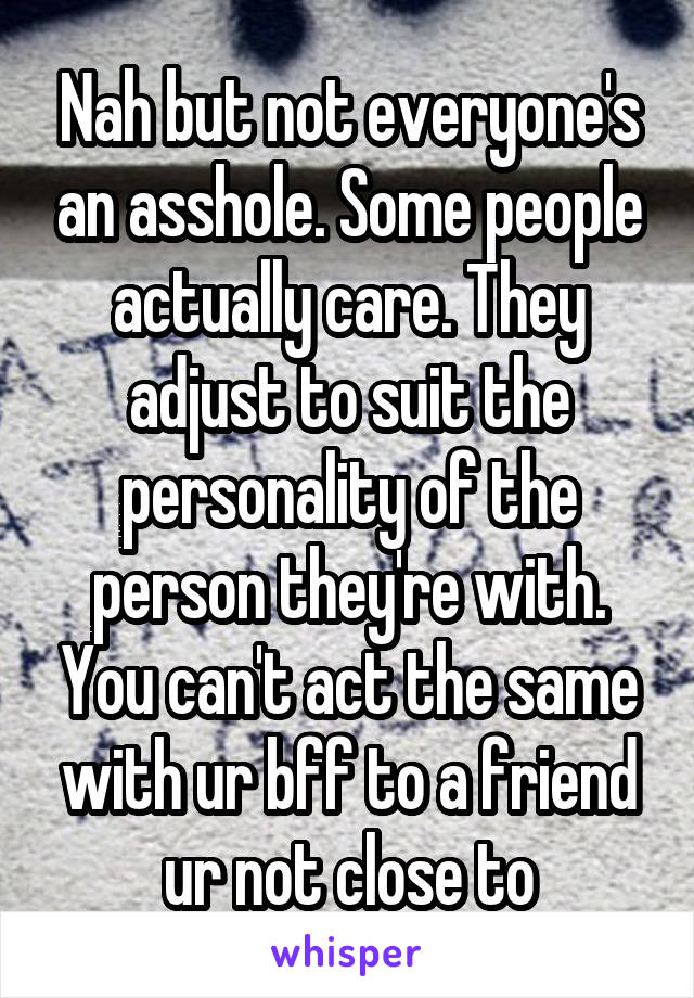 Nah but not everyone's an asshole. Some people actually care. They adjust to suit the personality of the person they're with. You can't act the same with ur bff to a friend ur not close to