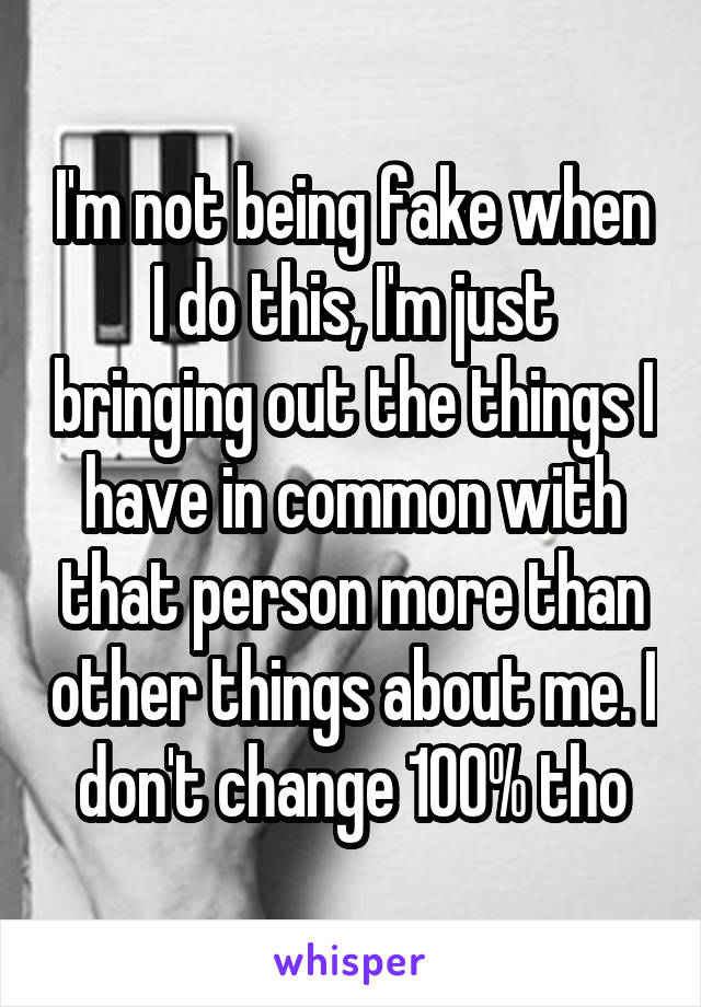 I'm not being fake when I do this, I'm just bringing out the things I have in common with that person more than other things about me. I don't change 100% tho