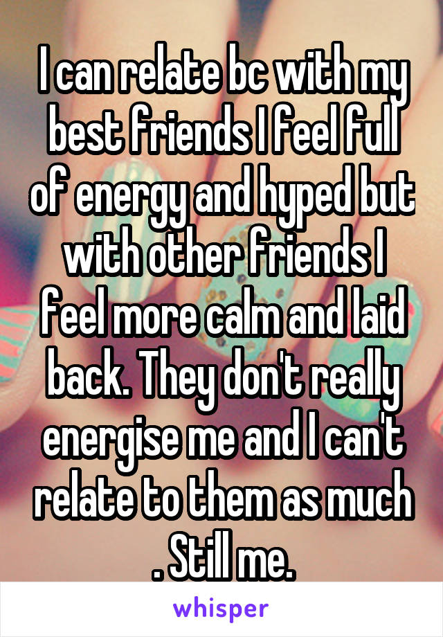 I can relate bc with my best friends I feel full of energy and hyped but with other friends I feel more calm and laid back. They don't really energise me and I can't relate to them as much . Still me.