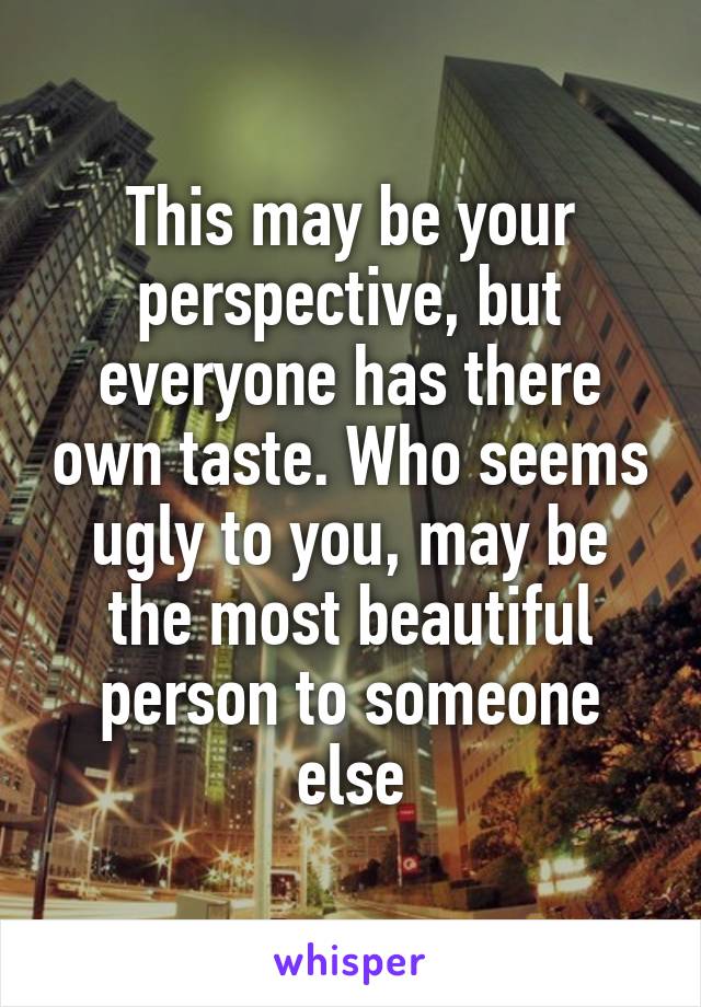 This may be your perspective, but everyone has there own taste. Who seems ugly to you, may be the most beautiful person to someone else