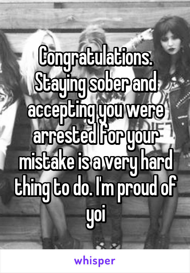 Congratulations. Staying sober and accepting you were arrested for your mistake is a very hard thing to do. I'm proud of yoi