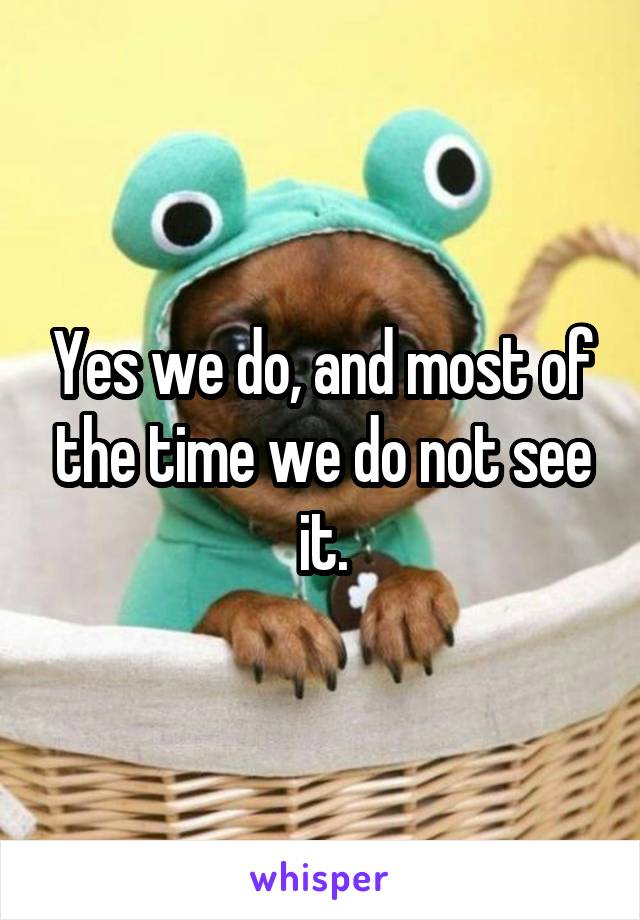 Yes we do, and most of the time we do not see it.