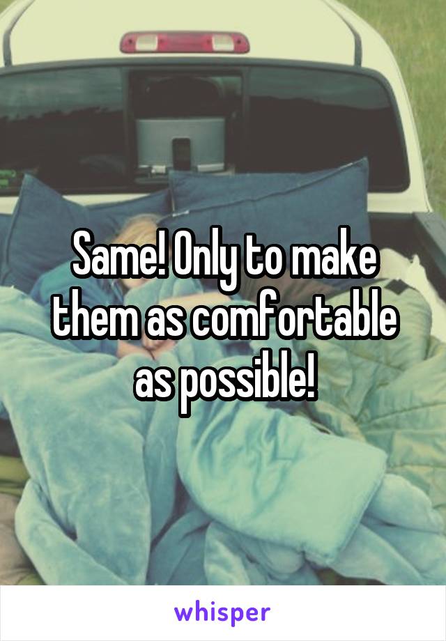 Same! Only to make them as comfortable as possible!