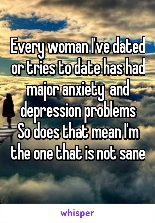 Every woman I've dated or tries to date has had major anxiety  and depression problems
So does that mean I'm the one that is not sane 