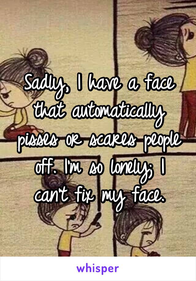 Sadly, I have a face that automatically pisses or scares people off. I'm so lonely; I can't fix my face.