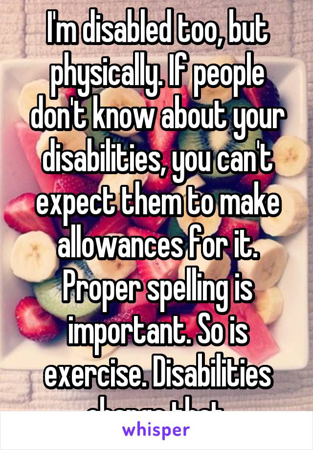 I'm disabled too, but physically. If people don't know about your disabilities, you can't expect them to make allowances for it. Proper spelling is important. So is exercise. Disabilities change that.