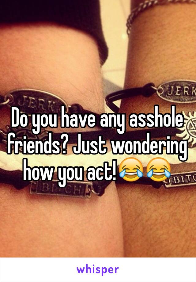 Do you have any asshole friends? Just wondering how you act!😂😂 