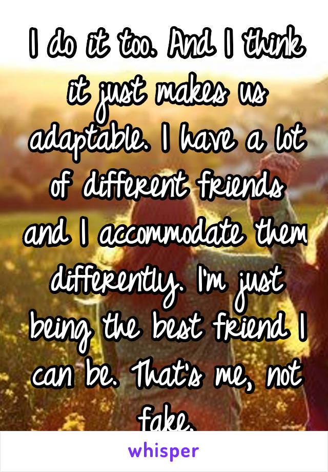 I do it too. And I think it just makes us adaptable. I have a lot of different friends and I accommodate them differently. I'm just being the best friend I can be. That's me, not fake.