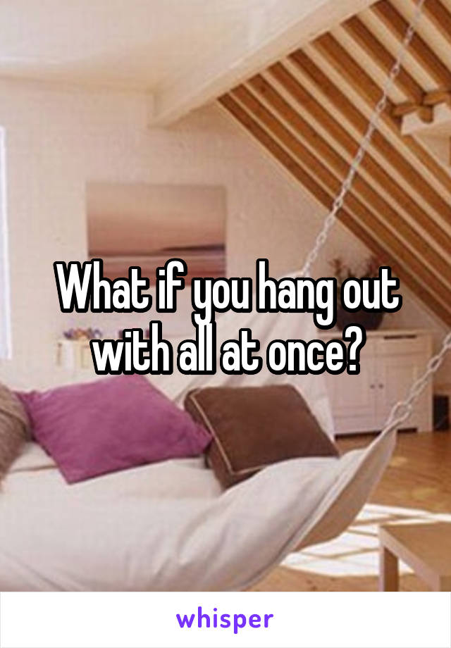 What if you hang out with all at once?