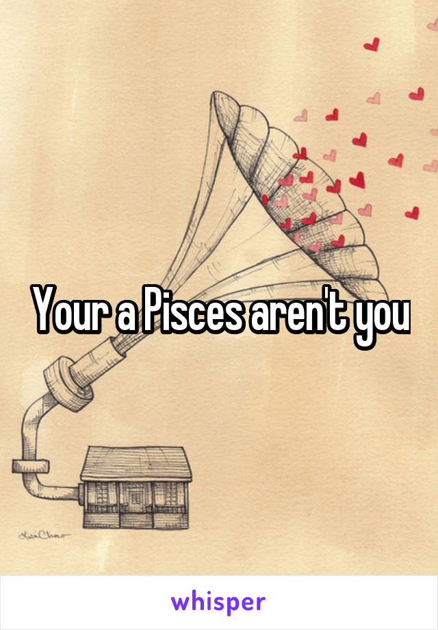 Your a Pisces aren't you