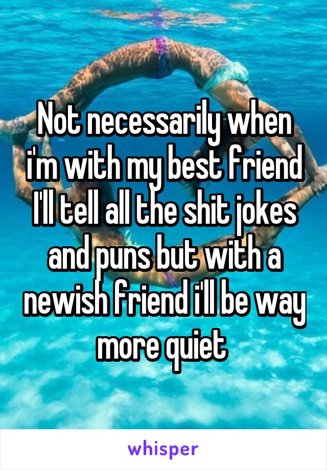 Not necessarily when i'm with my best friend I'll tell all the shit jokes and puns but with a newish friend i'll be way more quiet 