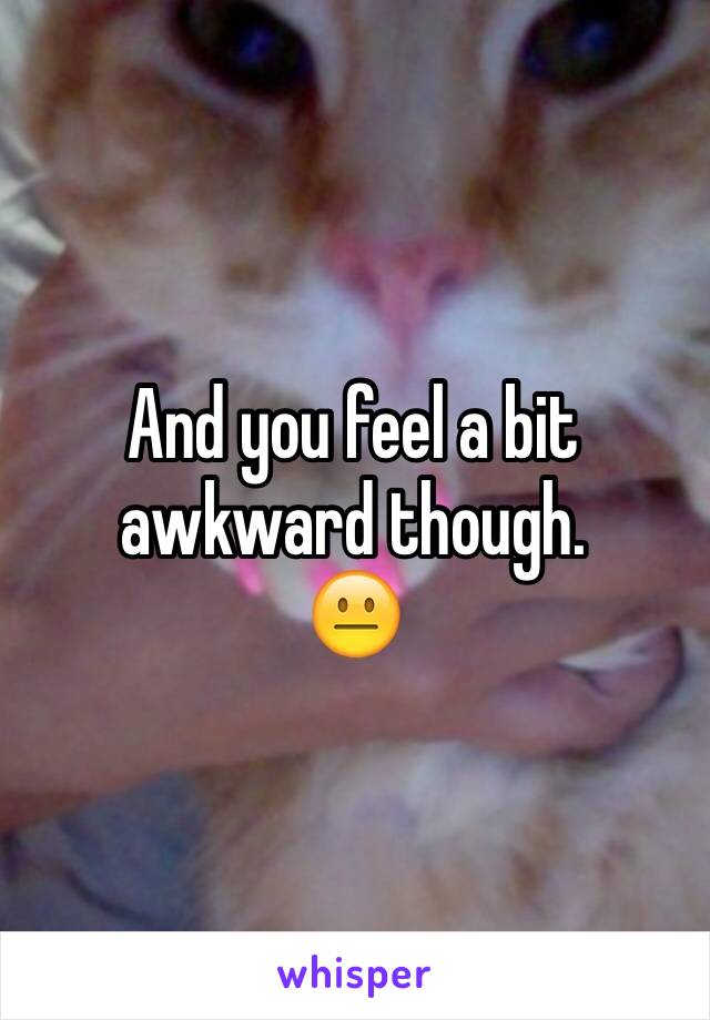 And you feel a bit awkward though. 
😐