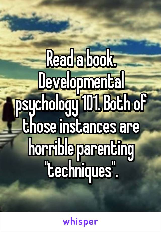 Read a book. Developmental psychology 101. Both of those instances are horrible parenting "techniques".