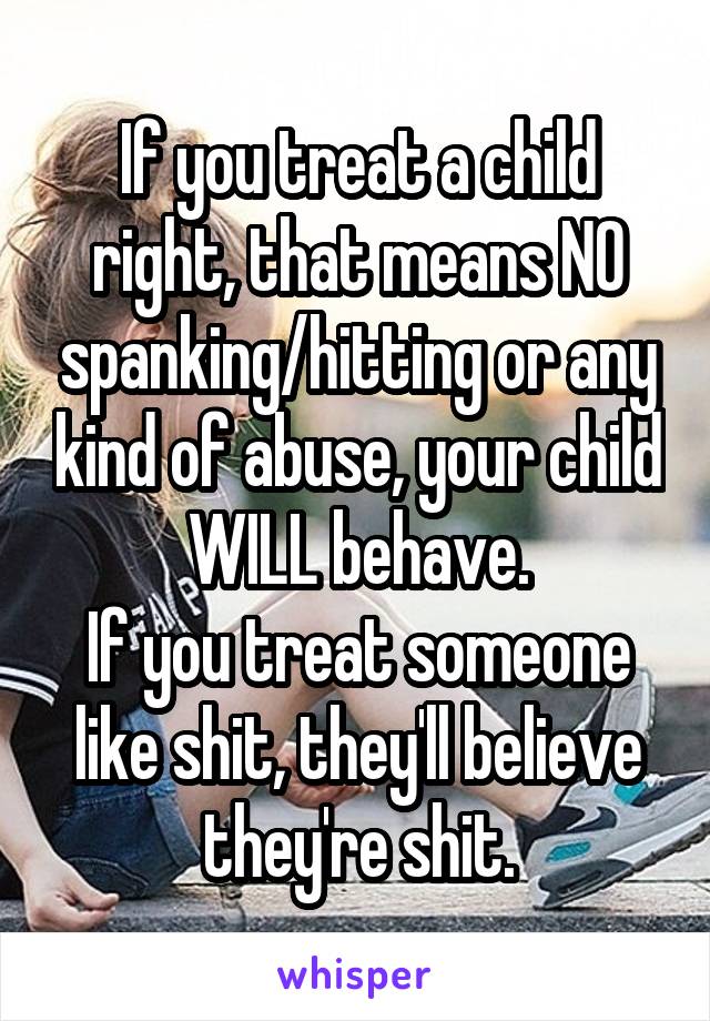 If you treat a child right, that means NO spanking/hitting or any kind of abuse, your child WILL behave.
If you treat someone like shit, they'll believe they're shit.