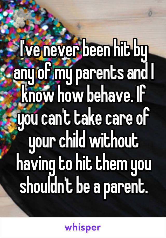 I've never been hit by any of my parents and I know how behave. If you can't take care of your child without having to hit them you shouldn't be a parent.