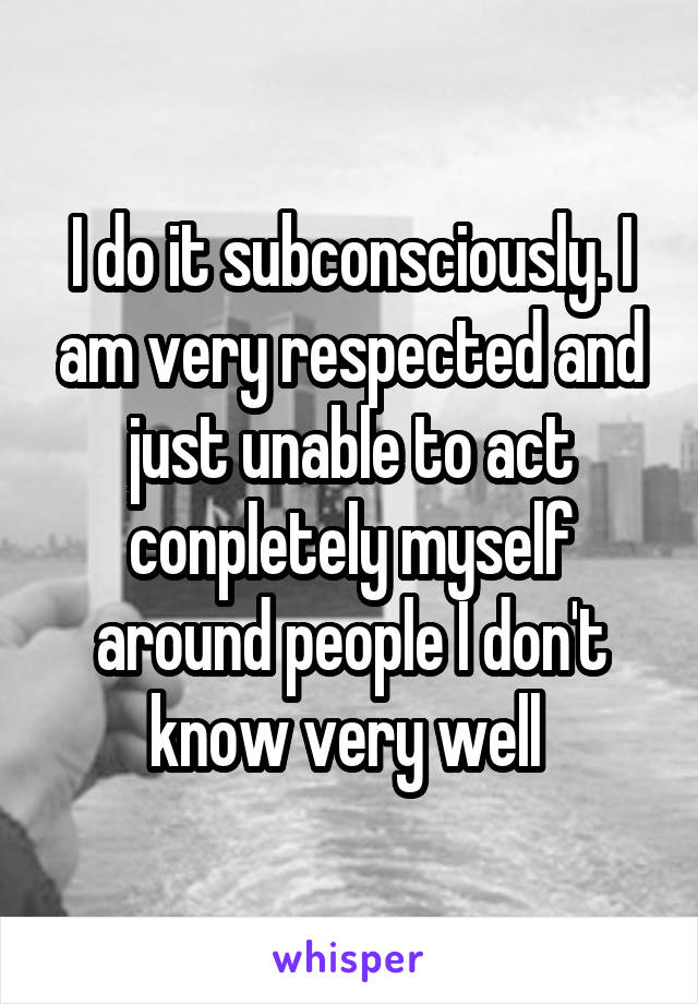 I do it subconsciously. I am very respected and just unable to act conpletely myself around people I don't know very well 