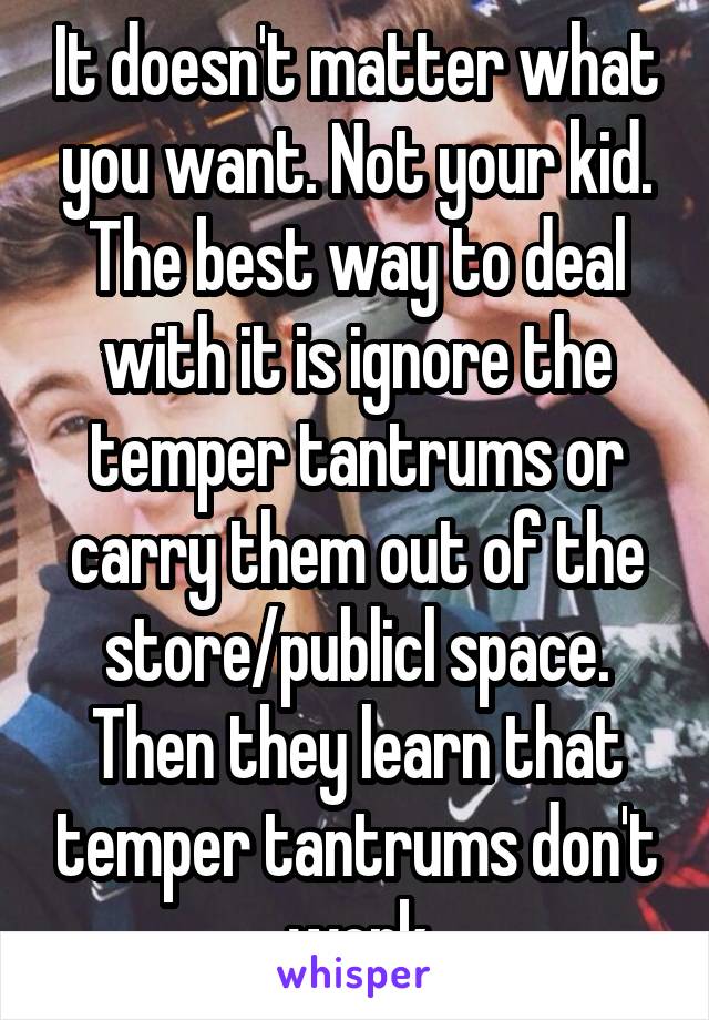 It doesn't matter what you want. Not your kid. The best way to deal with it is ignore the temper tantrums or carry them out of the store/publicl space. Then they learn that temper tantrums don't work