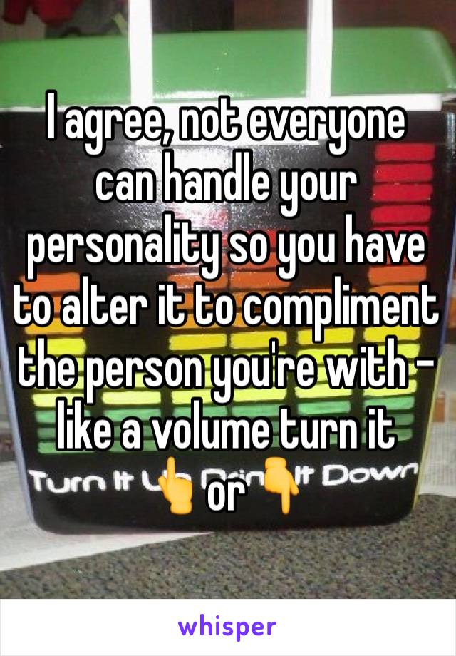 I agree, not everyone can handle your personality so you have to alter it to compliment the person you're with - like a volume turn it
👆or👇