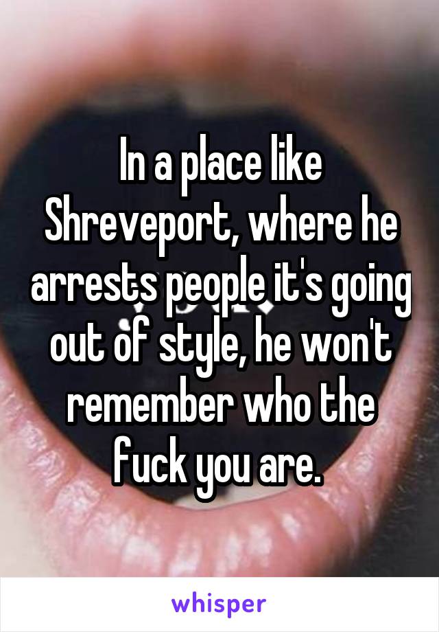 In a place like Shreveport, where he arrests people it's going out of style, he won't remember who the fuck you are. 