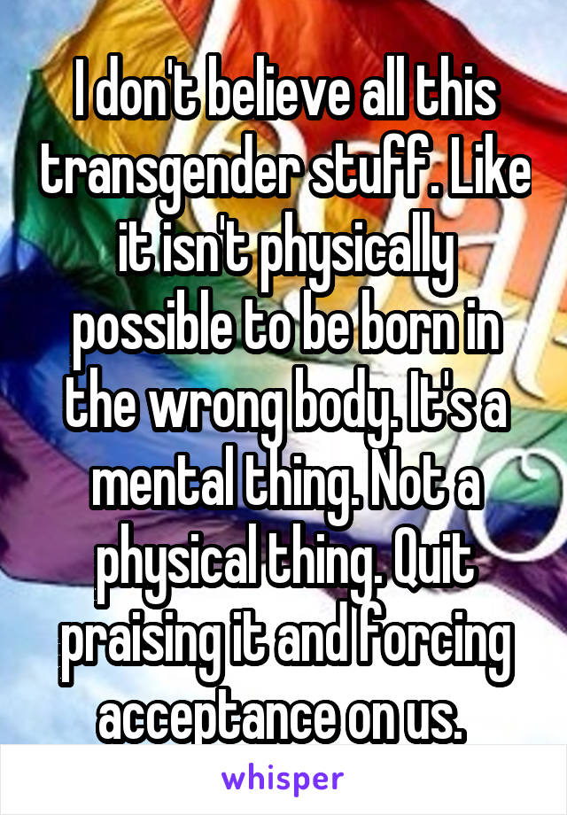I don't believe all this transgender stuff. Like it isn't physically possible to be born in the wrong body. It's a mental thing. Not a physical thing. Quit praising it and forcing acceptance on us. 