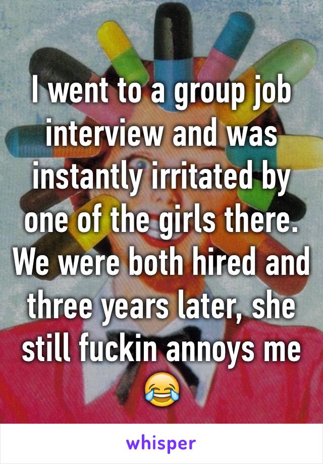 I went to a group job interview and was instantly irritated by one of the girls there. We were both hired and three years later, she still fuckin annoys me 😂