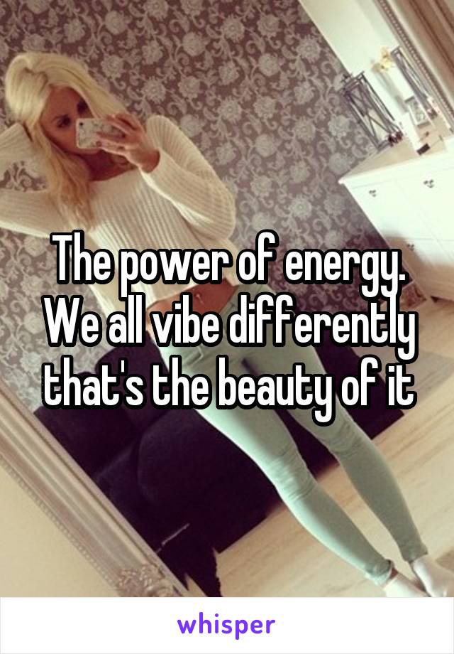 The power of energy.
We all vibe differently that's the beauty of it